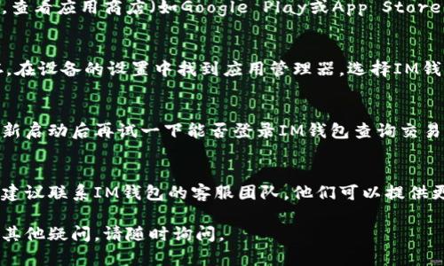 很抱歉，您遇到了IM钱包无法进入查询交易的问题。以下是一些可能的解决方案供您参考：

### 1. 检查网络连接
确保您的网络连接正常。如果网络不稳定，您可能无法成功登录钱包或查询交易。

### 2. 更新应用程序
有时候，应用程序版本过旧可能导致不兼容。查看应用商店（如Google Play或App Store），确保您使用的是最新版本的IM钱包应用。

### 3. 清除缓存
在移动设备上，尝试清除IM钱包应用的缓存。在设备的设置中找到应用管理器，选择IM钱包，然后选择清除缓存和数据。

### 4. 重启设备
重启手机或电脑有时可以解决临时问题。重新启动后再试一下能否登录IM钱包查询交易。

### 5. 联系客服
如果您尝试了以上方法仍然无法解决问题，建议联系IM钱包的客服团队。他们可以提供更专业的帮助和指导。

希望这些建议能帮助您解决问题！如果您有其他疑问，请随时询问。