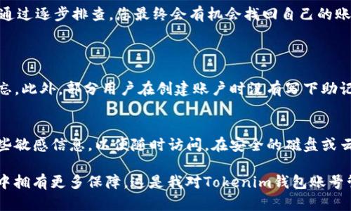 如果您忘记了Tokenim钱包的账号，不用担心，这里有一些方法可以帮助您恢复访问或找到相关信息。在开始之前，请确保您已有的一些备份信息，例如助记词或私钥，因为这些信息可能对找回账号至关重要。

1. 检查邮箱
大多数钱包都需要用户在注册时提供一个电子邮箱。您可以尝试访问您的邮箱，查找与Tokenim相关的注册邮件或确认邮件。这可能帮助您记起用户名或其他关键账户信息。

2. 使用助记词或私钥恢复
如果您在创建Tokenim钱包时记录了助记词或私钥，您可以使用这些信息来恢复您的钱包。前往Tokenim的钱包恢复页面，输入您的助记词，按照指示进行操作。如果您没有保存助记词或私钥，那可能会比较困难，因此建议在以后的使用中妥善保管。

3. 联系客服
如果以上方法仍然无法帮助您，建议直接联系Tokenim的客服团队。通过他们的官方网站或者社交媒体平台查找联系信息，详细描述您的问题，寻找专业帮助。他们可能会要求您提供一些验证信息，以确保您是账户的合法拥有者。

4. 使用备用设备
如果您在不同的设备上安装过Tokenim钱包，尝试在这些设备上查看是否仍然能够访问您的账户。有时候，保存的登录信息可能依然存在。而且，如果您的设备有备份功能，您可以通过备份恢复应用程序和数据。有点遗憾的是，很多用户在切换设备时不太重视备份，这可能导致数据丢失。

5. 保持冷静，逐步进行
最后，最重要的是保持冷静。忘记钱包账户是很常见的事情，很多用户也经历过类似的情况。在处理这一问题时，尽量按照步骤逐步进行，而不是焦急寻找复杂的解决方法。通过逐步排查，您最终会有机会找回自己的账户。真心觉得，保持正面的心态，对解决问题至关重要。

相关问题
1. Tokenim钱包账户信息丢失的常见原因是什么？
很多情况下，用户账户信息丢失的原因是因为未保存好登录信息，或者在使用新的设备时忘记备份。用户在频繁更新设备或者更换电子邮箱时，也可能导致一些信息被遗忘。此外，部分用户在创建账户时没有写下助记词或者私钥，而助记词和私钥是钱包恢复的重要凭证，是恢复账户的“钥匙”。所以，每次创建新的钱包时，务必要妥善保管这些信息，甚至可以使用安全的物理方式来保存。

2. 如何预防Tokenim钱包账号被遗忘？
为了减少账号被遗忘的风险，建议用户在创建钱包的第一时间就将助记词、私钥和账户信息进行详细记录，并存放在一个安全的地方。可以考虑使用密码管理器来存储这些敏感信息，以便随时访问。在安全的磁盘或云存储中做好备份也是个不错的选择。此外，建议用户定期回顾这些信息，确保一切都能正常访问。维护一个安全、稳定的平台，有助于减少未来遗忘的可能。

总的来说，使用Tokenim钱包的用户可以通过电子邮件、助记词、客服以及备用设备来尝试找回自己的账号。当然，预防胜于治疗，保留好备份信息，能让我们在未来的使用中拥有更多保障。这是我对Tokenim钱包账号管理的深刻感悟，希望对大家有所帮助！