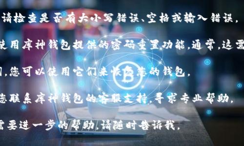 很抱歉，您遇到了库神钱包密码错误的问题。请您根据以下步骤尝试解决：

1. **确认密码**: 首先，要确保您输入的密码是正确的。请检查是否有大小写错误、空格或输入错误。

2. **重置密码**: 如果您确实忘记了密码，您可以尝试使用库神钱包提供的密码重置功能。通常，这需要您访问相应的网页或应用程序，并按照提示进行操作。

3. **恢复备份**: 如果您有备份的助记词或恢复助记词，您可以使用它们来恢复您的钱包。

4. **联系支持**: 如果以上方法都无法解决问题，建议您联系库神钱包的客服支持，寻求专业帮助。

希望这些信息能帮助您解决问题！如果您有其他问题或需要进一步的帮助，请随时告诉我。